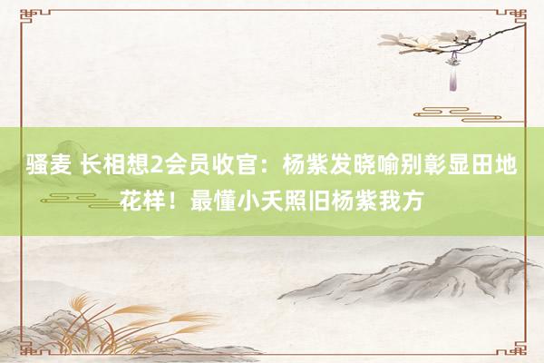 骚麦 长相想2会员收官：杨紫发晓喻别彰显田地花样！最懂小夭照旧杨紫我方
