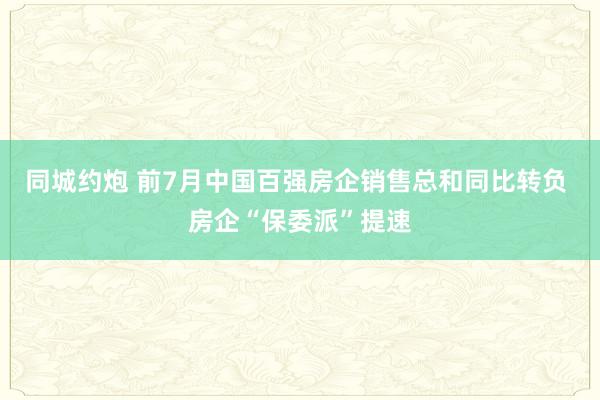 同城约炮 前7月中国百强房企销售总和同比转负 房企“保委派”提速