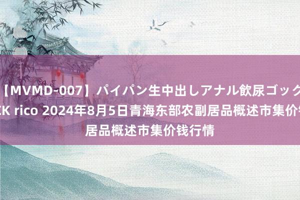 【MVMD-007】パイパン生中出しアナル飲尿ゴックンFUCK rico 2024年8月5日青海东部农副居品概述市集价钱行情