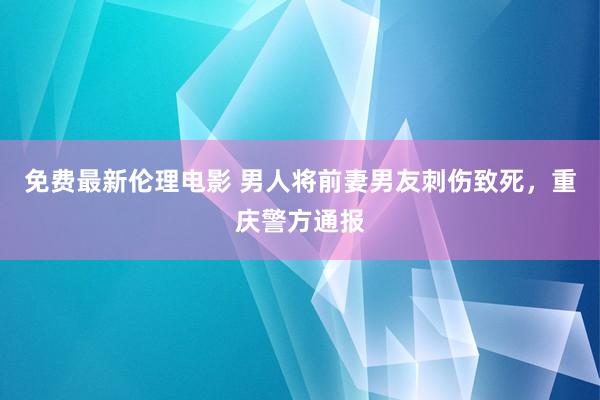 免费最新伦理电影 男人将前妻男友刺伤致死，重庆警方通报