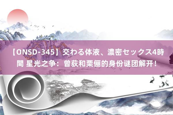 【ONSD-345】交わる体液、濃密セックス4時間 星光之争：曾荻和栗俪的身份谜团解开！