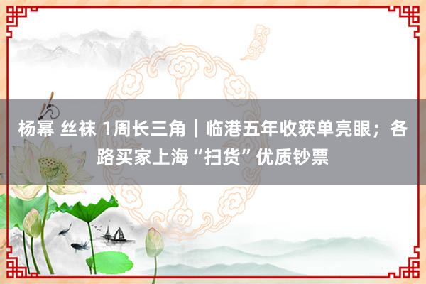 杨幂 丝袜 1周长三角｜临港五年收获单亮眼；各路买家上海“扫货”优质钞票