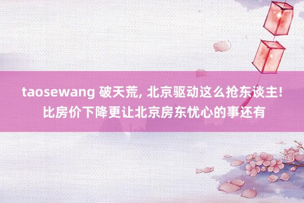 taosewang 破天荒， 北京驱动这么抢东谈主! 比房价下降更让北京房东忧心的事还有