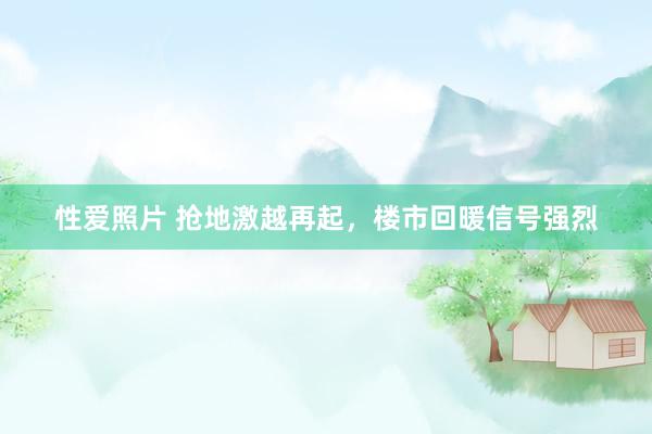 性爱照片 抢地激越再起，楼市回暖信号强烈