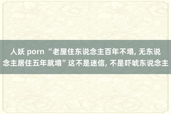 人妖 porn “老屋住东说念主百年不塌， 无东说念主居住五年就塌”这不是迷信， 不是吓唬东说念主