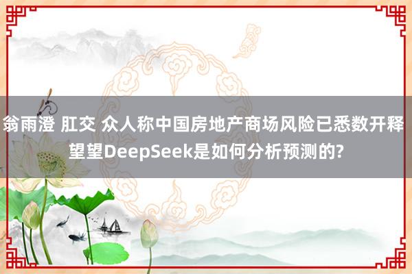 翁雨澄 肛交 众人称中国房地产商场风险已悉数开释 望望DeepSeek是如何分析预测的?