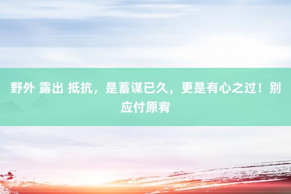 野外 露出 抵抗，是蓄谋已久，更是有心之过！别应付原宥