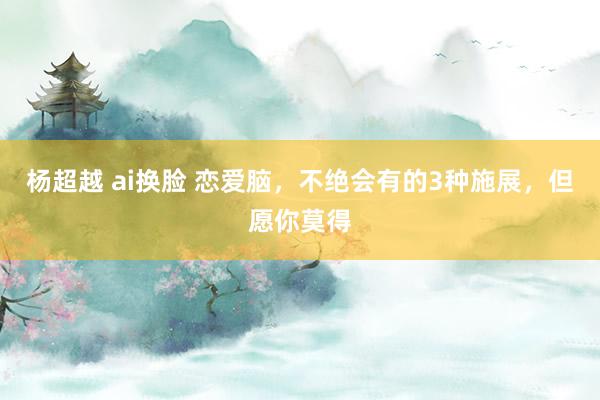 杨超越 ai换脸 恋爱脑，不绝会有的3种施展，但愿你莫得