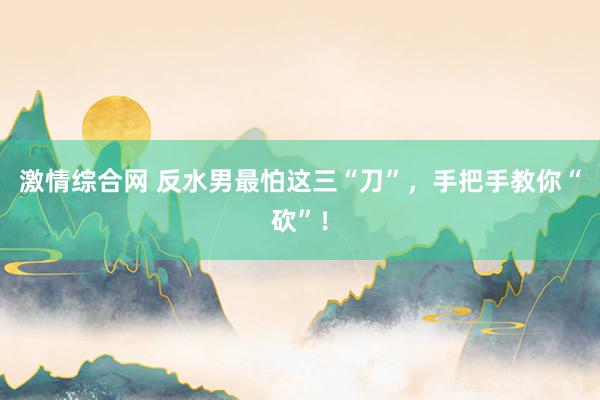 激情综合网 反水男最怕这三“刀”，手把手教你“砍”！
