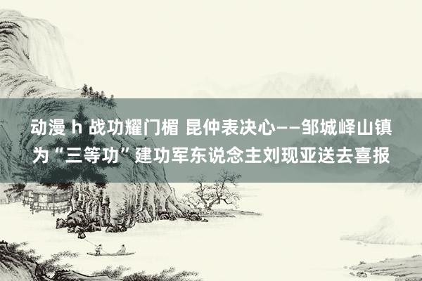 动漫 h 战功耀门楣 昆仲表决心——邹城峄山镇为“三等功”建功军东说念主刘现亚送去喜报