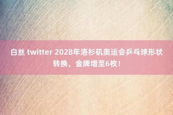 白丝 twitter 2028年洛杉矶奥运会乒乓球形状转换，金牌增至6枚！