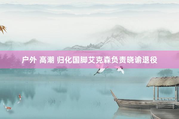 户外 高潮 归化国脚艾克森负责晓谕退役