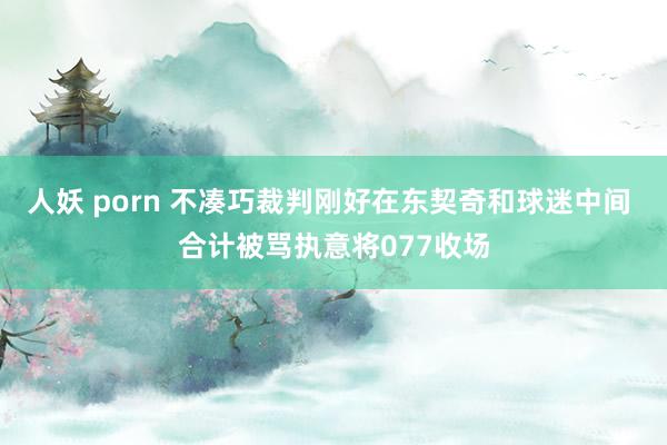 人妖 porn 不凑巧裁判刚好在东契奇和球迷中间 合计被骂执意将077收场