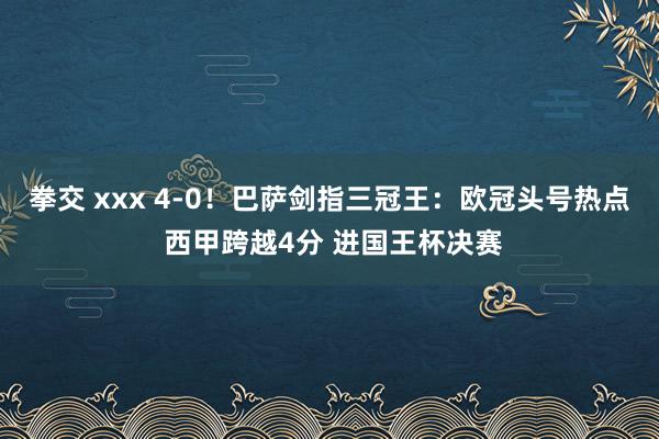 拳交 xxx 4-0！巴萨剑指三冠王：欧冠头号热点 西甲跨越4分 进国王杯决赛