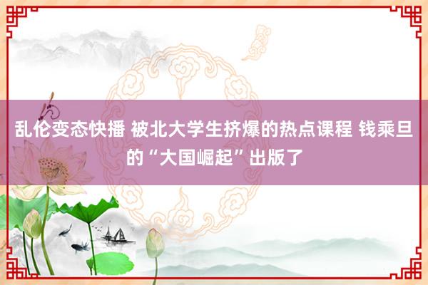 乱伦变态快播 被北大学生挤爆的热点课程 钱乘旦的“大国崛起”出版了