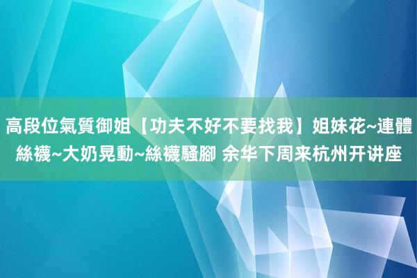 高段位氣質御姐【功夫不好不要找我】姐妹花~連體絲襪~大奶晃動~絲襪騷腳 余华下周来杭州开讲座