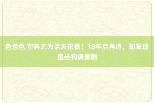 色色色 塑料无为话天花板！18年后再追，却发现是佳构偶像剧
