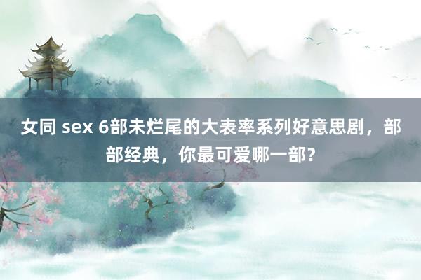 女同 sex 6部未烂尾的大表率系列好意思剧，部部经典，你最可爱哪一部？