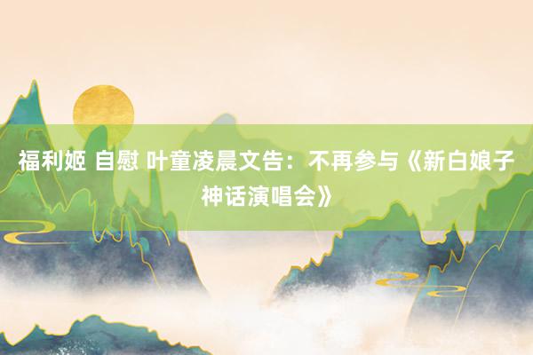 福利姬 自慰 叶童凌晨文告：不再参与《新白娘子神话演唱会》