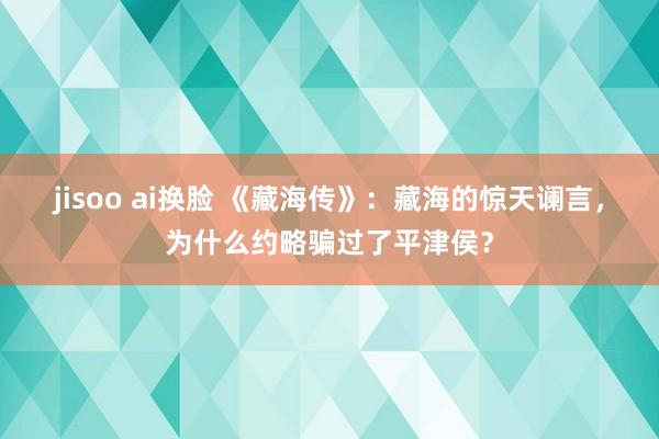 jisoo ai换脸 《藏海传》：藏海的惊天谰言，为什么约略骗过了平津侯？