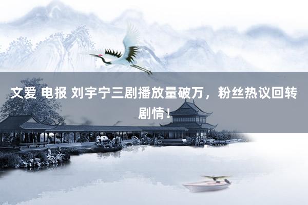 文爱 电报 刘宇宁三剧播放量破万，粉丝热议回转剧情！