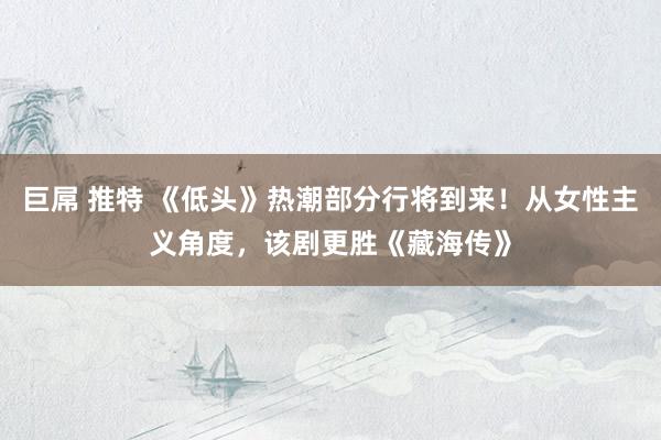巨屌 推特 《低头》热潮部分行将到来！从女性主义角度，该剧更胜《藏海传》