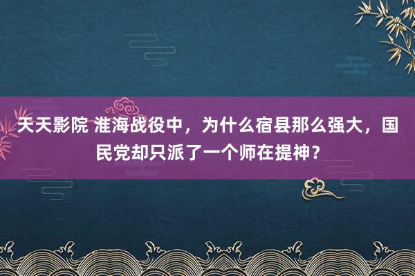天天影院 淮海战役中，为什么宿县那么强大，国民党却只派了一个师在提神？