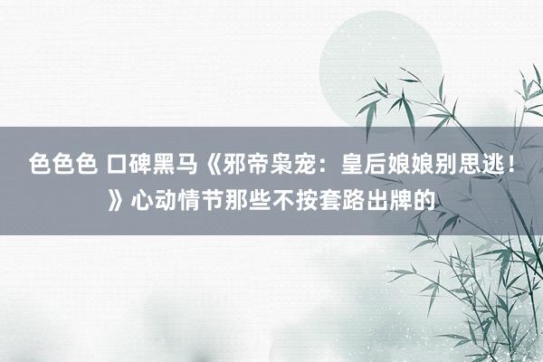 色色色 口碑黑马《邪帝枭宠：皇后娘娘别思逃！》心动情节那些不按套路出牌的