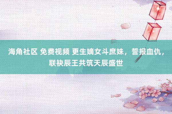 海角社区 免费视频 更生嫡女斗庶妹，誓报血仇，联袂辰王共筑天辰盛世