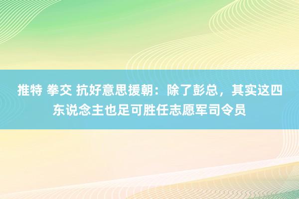 推特 拳交 抗好意思援朝：除了彭总，其实这四东说念主也足可胜任志愿军司令员