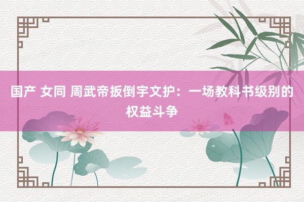 国产 女同 周武帝扳倒宇文护：一场教科书级别的权益斗争