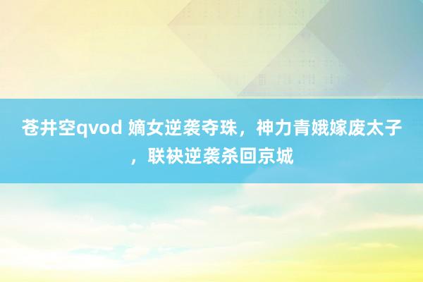 苍井空qvod 嫡女逆袭夺珠，神力青娥嫁废太子，联袂逆袭杀回京城