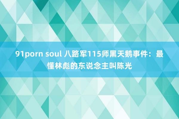 91porn soul 八路军115师黑天鹅事件：最懂林彪的东说念主叫陈光
