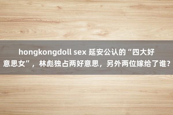 hongkongdoll sex 延安公认的“四大好意思女”，林彪独占两好意思，另外两位嫁给了谁？
