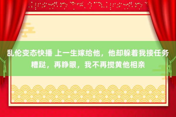 乱伦变态快播 上一生嫁给他，他却躲着我接任务糟跶，再睁眼，我不再搅黄他相亲