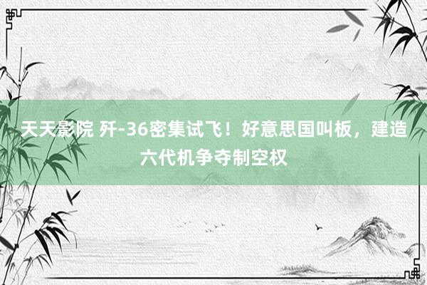 天天影院 歼-36密集试飞！好意思国叫板，建造六代机争夺制空权