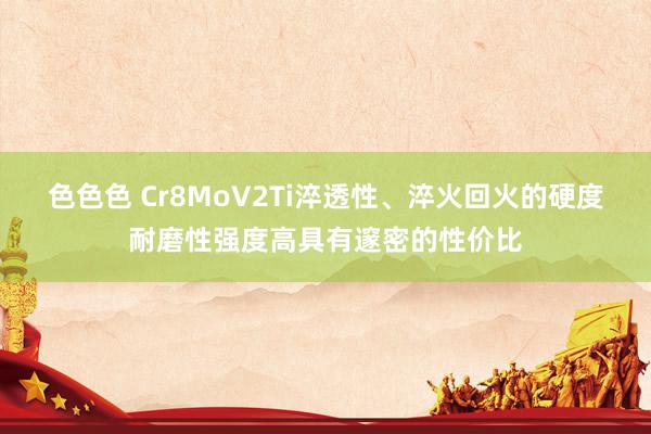 色色色 Cr8MoV2Ti淬透性、淬火回火的硬度耐磨性强度高具有邃密的性价比