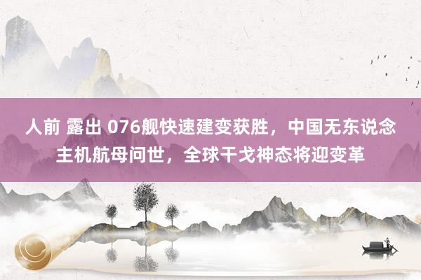 人前 露出 076舰快速建变获胜，中国无东说念主机航母问世，全球干戈神态将迎变革