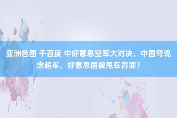 亚洲色图 千百度 中好意思空军大对决，中国弯说念超车，好意思国被甩在背面？