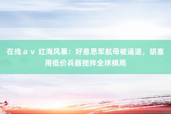 在线ａｖ 红海风暴：好意思军航母被逼退，胡塞用低价兵器搅拌全球棋局