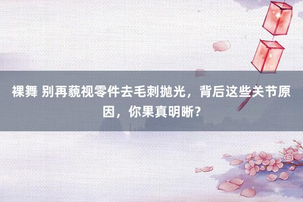 裸舞 别再藐视零件去毛刺抛光，背后这些关节原因，你果真明晰？