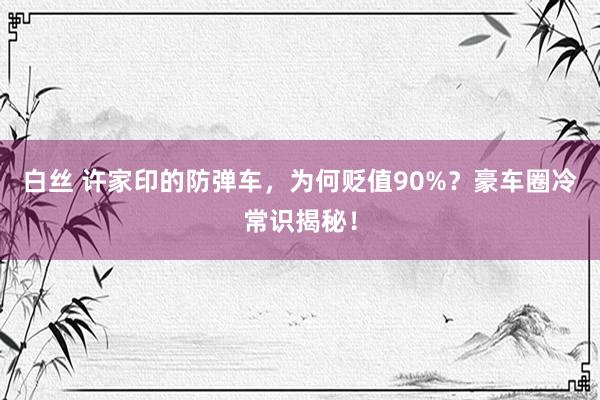 白丝 许家印的防弹车，为何贬值90%？豪车圈冷常识揭秘！