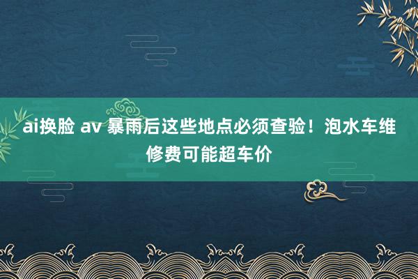 ai换脸 av 暴雨后这些地点必须查验！泡水车维修费可能超车价