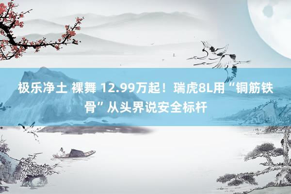 极乐净土 裸舞 12.99万起！瑞虎8L用“铜筋铁骨”从头界说安全标杆