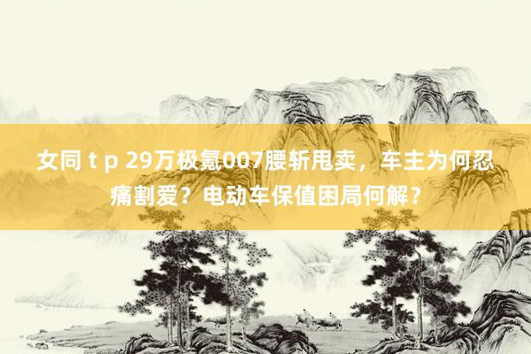 女同 t p 29万极氪007腰斩甩卖，车主为何忍痛割爱？电动车保值困局何解？