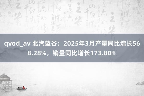 qvod_av 北汽蓝谷：2025年3月产量同比增长568.28%，销量同比增长173.80%