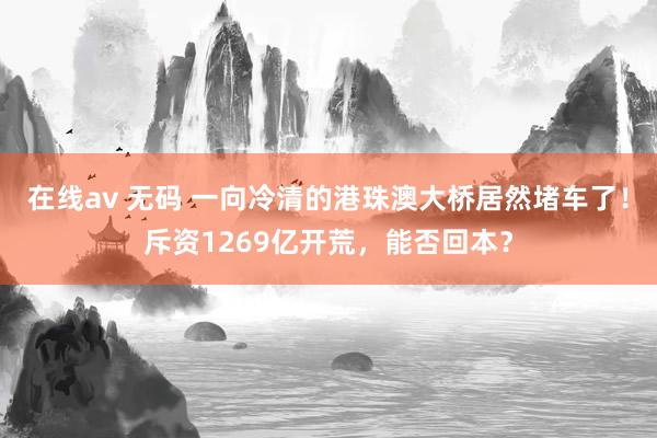 在线av 无码 一向冷清的港珠澳大桥居然堵车了！斥资1269亿开荒，能否回本？