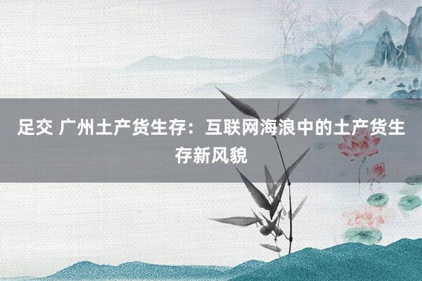 足交 广州土产货生存：互联网海浪中的土产货生存新风貌