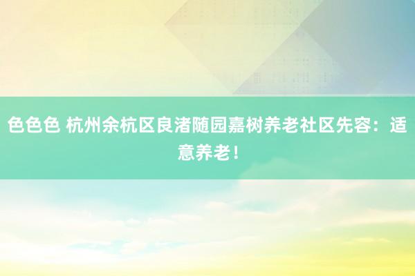 色色色 杭州余杭区良渚随园嘉树养老社区先容：适意养老！