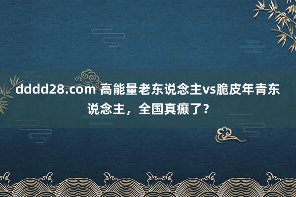 dddd28.com 高能量老东说念主vs脆皮年青东说念主，全国真癫了？